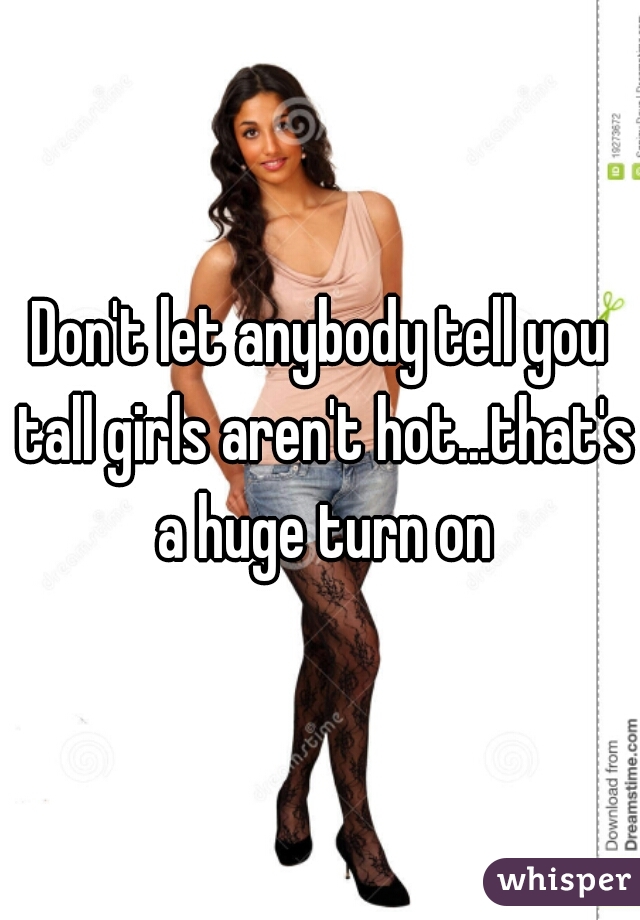 Don't let anybody tell you tall girls aren't hot...that's a huge turn on