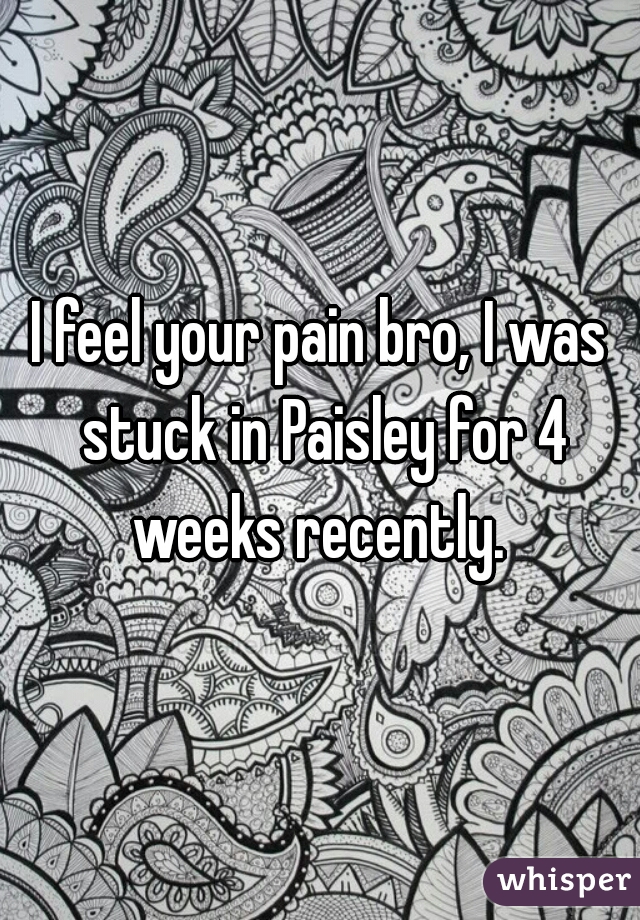 I feel your pain bro, I was stuck in Paisley for 4 weeks recently. 