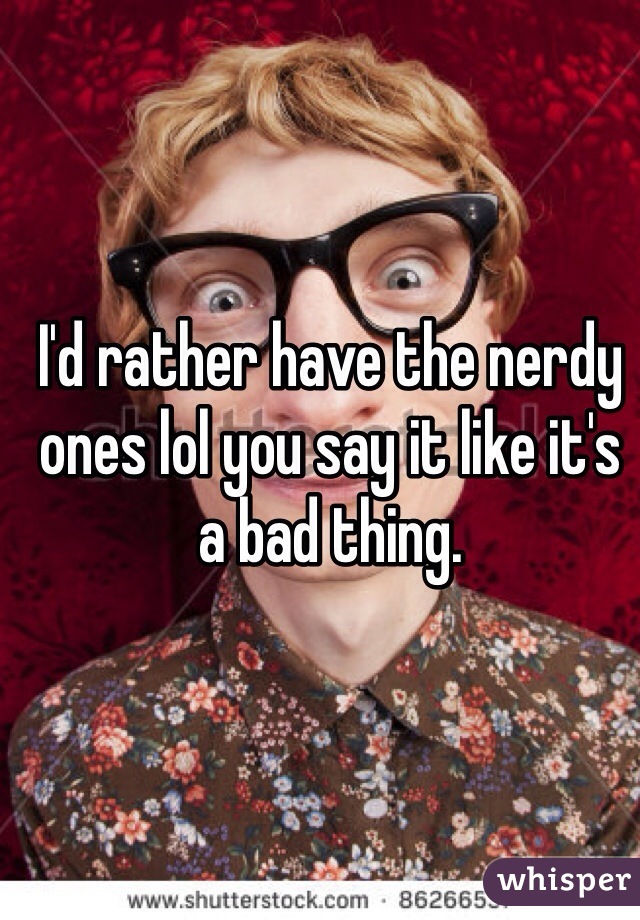 I'd rather have the nerdy ones lol you say it like it's a bad thing. 