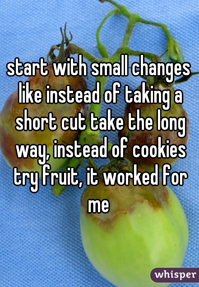 start with small changes like instead of taking a short cut take the long way, instead of cookies try fruit, it worked for me 