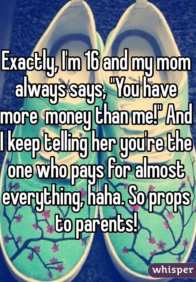 Exactly, I'm 16 and my mom always says, "You have more  money than me!" And I keep telling her you're the one who pays for almost everything, haha. So props to parents!