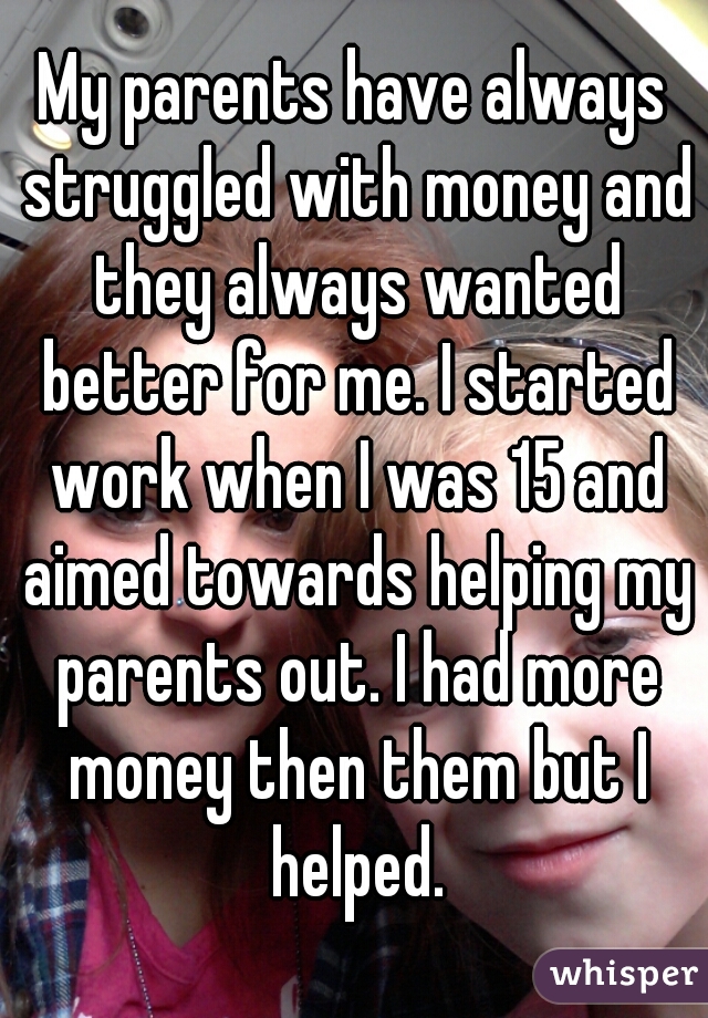 My parents have always struggled with money and they always wanted better for me. I started work when I was 15 and aimed towards helping my parents out. I had more money then them but I helped.