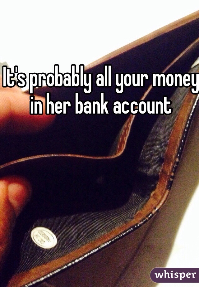 It's probably all your money in her bank account 