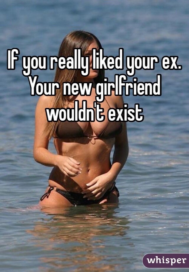 If you really liked your ex. Your new girlfriend wouldn't exist