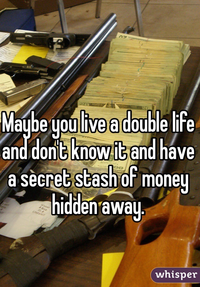 Maybe you live a double life and don't know it and have a secret stash of money hidden away. 