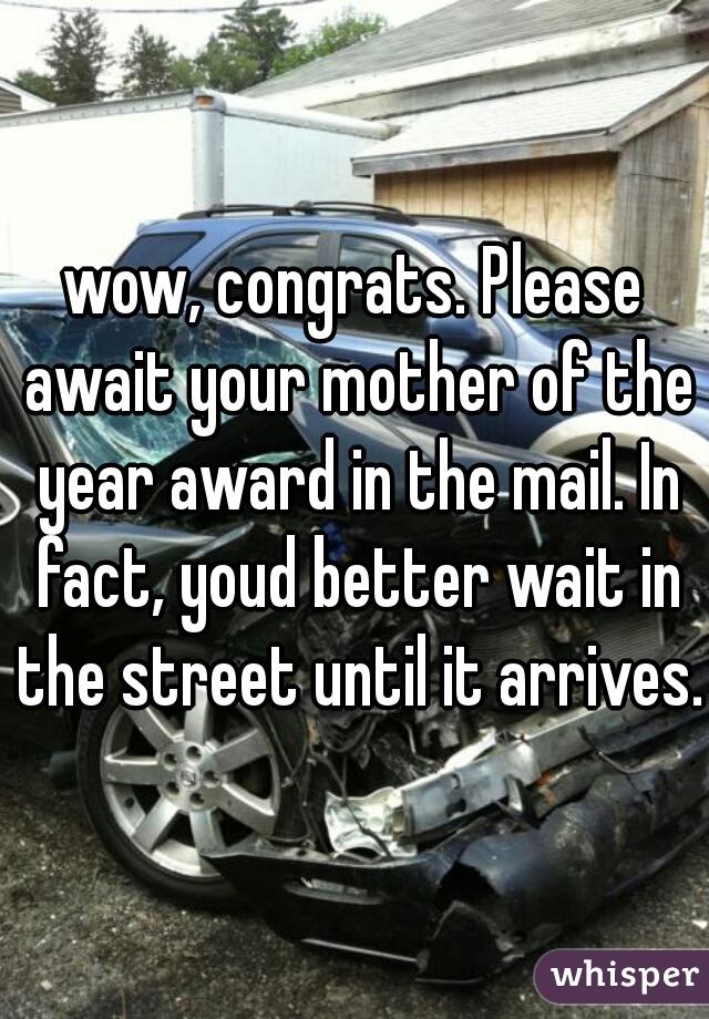 wow, congrats. Please await your mother of the year award in the mail. In fact, youd better wait in the street until it arrives.