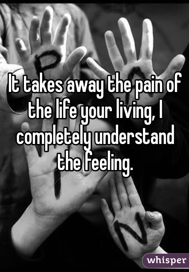 It takes away the pain of the life your living, I completely understand the feeling. 