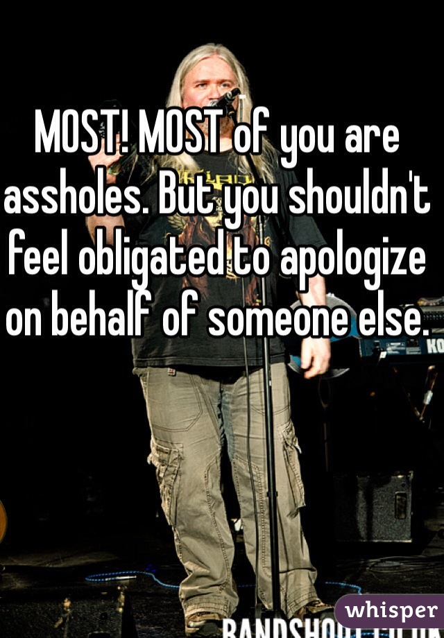 MOST! MOST of you are assholes. But you shouldn't feel obligated to apologize on behalf of someone else.