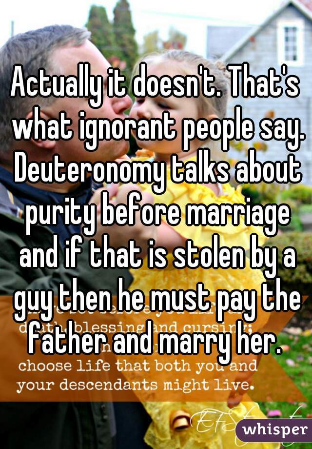 Actually it doesn't. That's what ignorant people say. Deuteronomy talks about purity before marriage and if that is stolen by a guy then he must pay the father and marry her. 