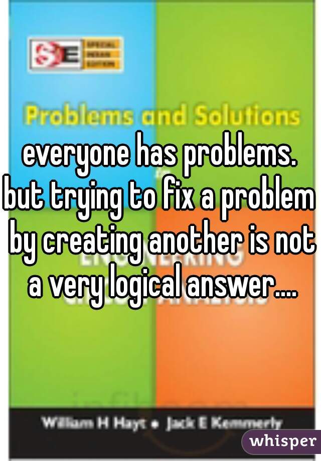 everyone has problems.

but trying to fix a problem by creating another is not a very logical answer....