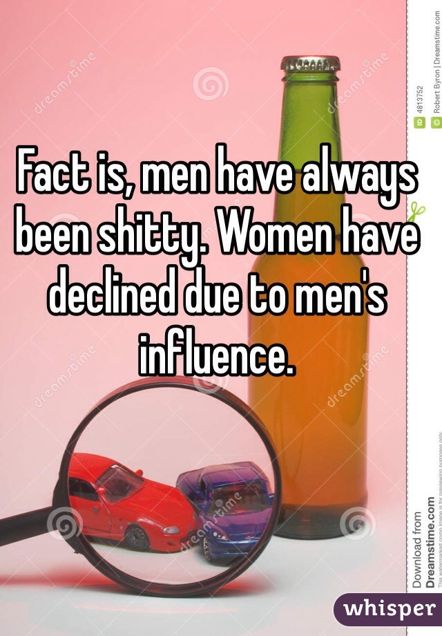 Fact is, men have always been shitty. Women have declined due to men's influence.