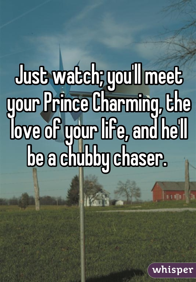 Just watch; you'll meet your Prince Charming, the love of your life, and he'll be a chubby chaser. 