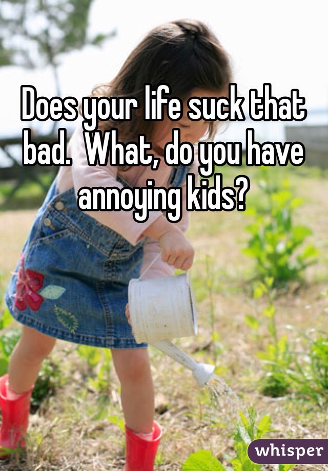 Does your life suck that bad.  What, do you have annoying kids?  