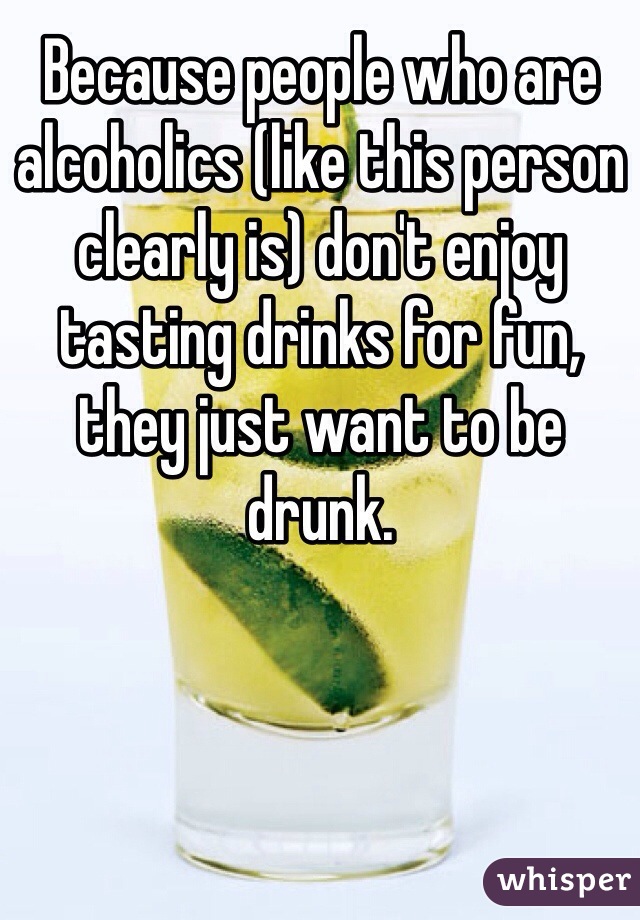 Because people who are alcoholics (like this person clearly is) don't enjoy tasting drinks for fun, they just want to be drunk. 