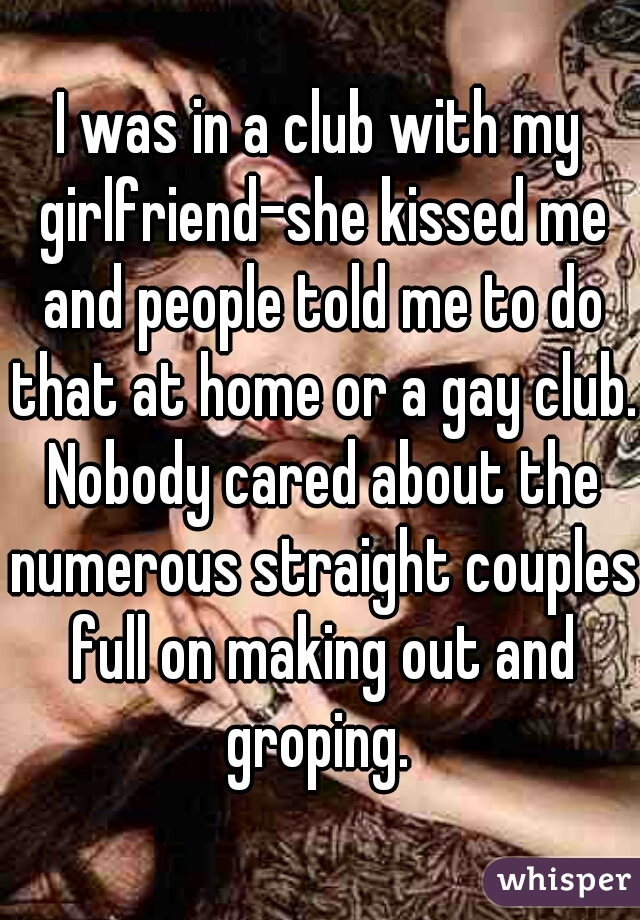 I was in a club with my girlfriend-she kissed me and people told me to do that at home or a gay club. Nobody cared about the numerous straight couples full on making out and groping. 