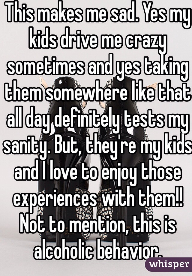 This makes me sad. Yes my kids drive me crazy sometimes and yes taking them somewhere like that all day definitely tests my sanity. But, they're my kids and I love to enjoy those experiences with them!! Not to mention, this is alcoholic behavior. 