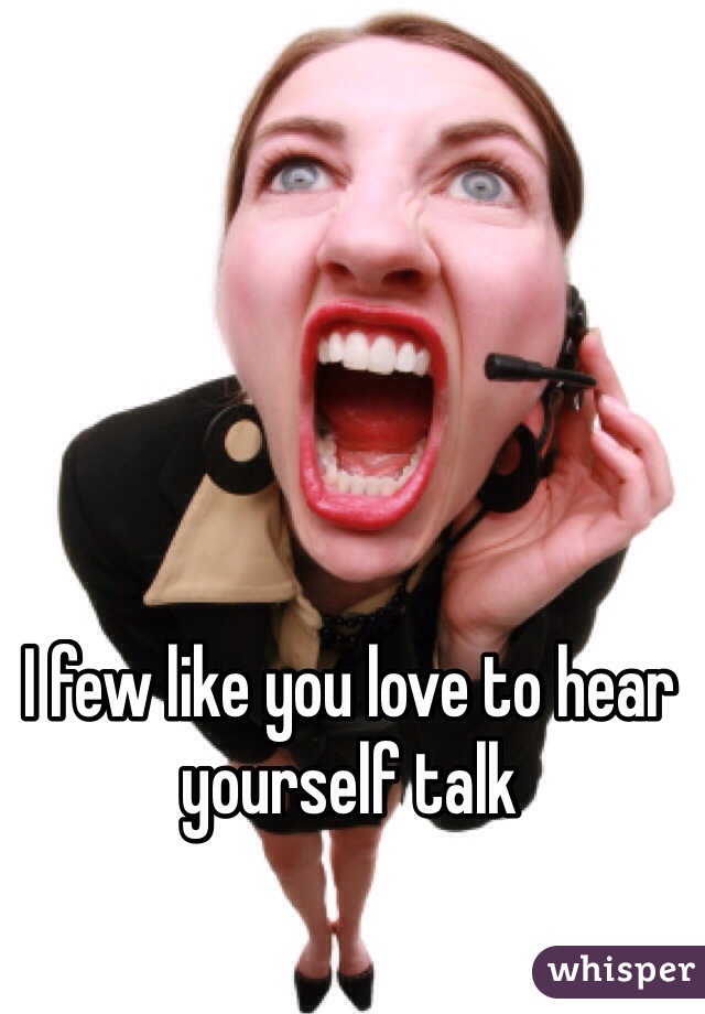 I few like you love to hear yourself talk 