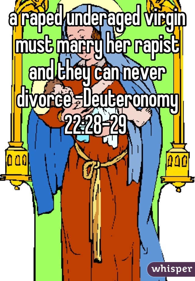 a raped underaged virgin must marry her rapist and they can never divorce -Deuteronomy 22:28-29 