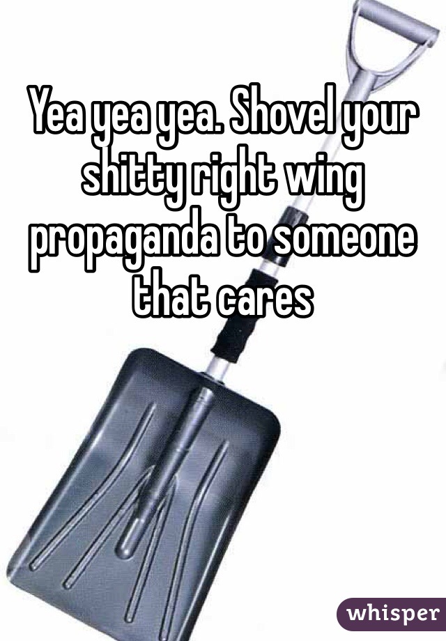 Yea yea yea. Shovel your shitty right wing propaganda to someone that cares 