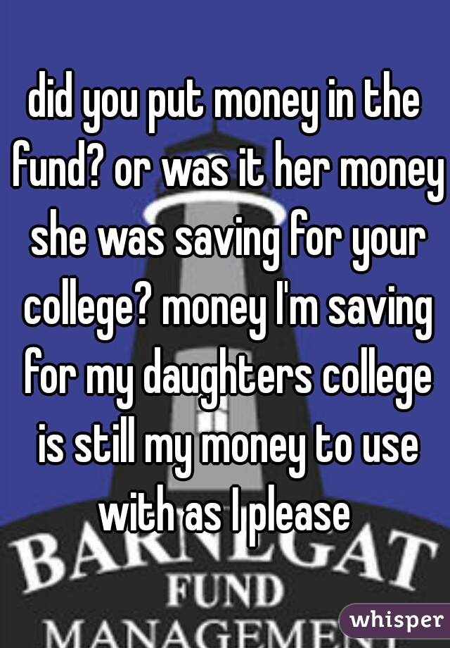 did you put money in the fund? or was it her money she was saving for your college? money I'm saving for my daughters college is still my money to use with as I please 