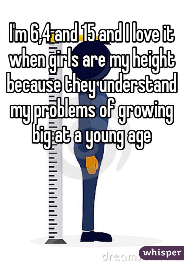I'm 6,4 and 15 and I love it when girls are my height because they understand my problems of growing big at a young age 