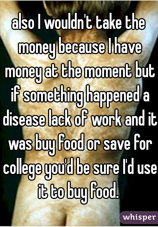 also I wouldn't take the money because I have money at the moment but if something happened a disease lack of work and it was buy food or save for college you'd be sure I'd use it to buy food. 