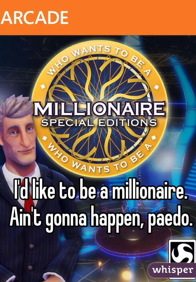 I'd like to be a millionaire. Ain't gonna happen, paedo.
