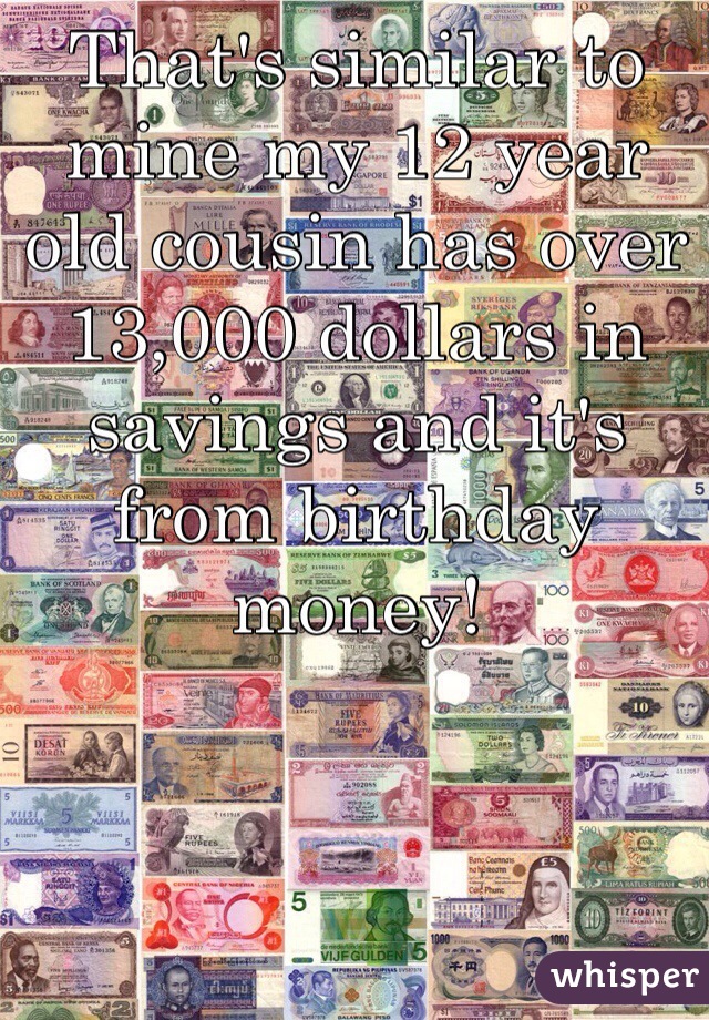 That's similar to mine my 12 year old cousin has over 13,000 dollars in savings and it's from birthday money!