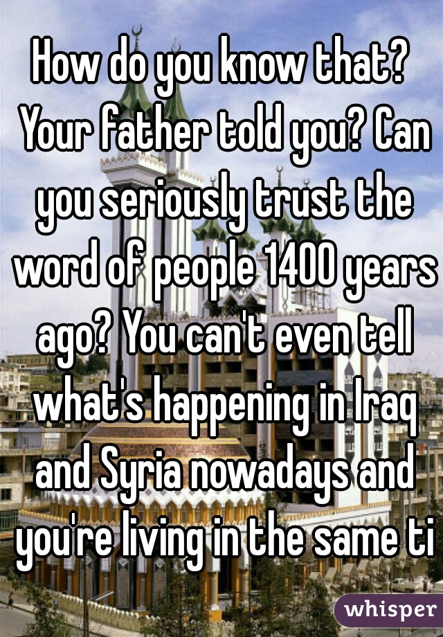 How do you know that? Your father told you? Can you seriously trust the word of people 1400 years ago? You can't even tell what's happening in Iraq and Syria nowadays and you're living in the same tim