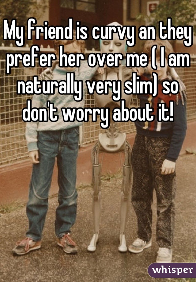 My friend is curvy an they prefer her over me ( I am naturally very slim) so don't worry about it!