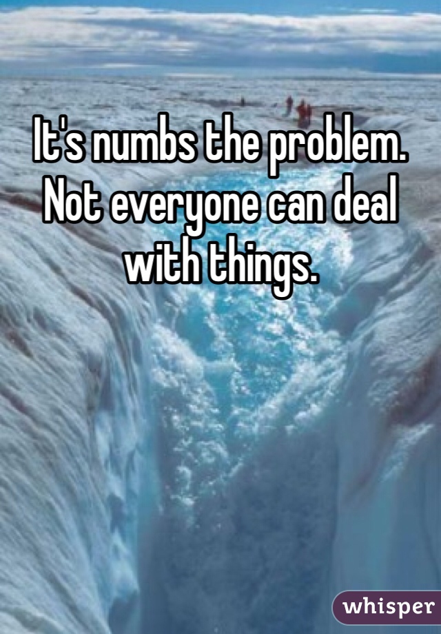 It's numbs the problem. Not everyone can deal with things. 