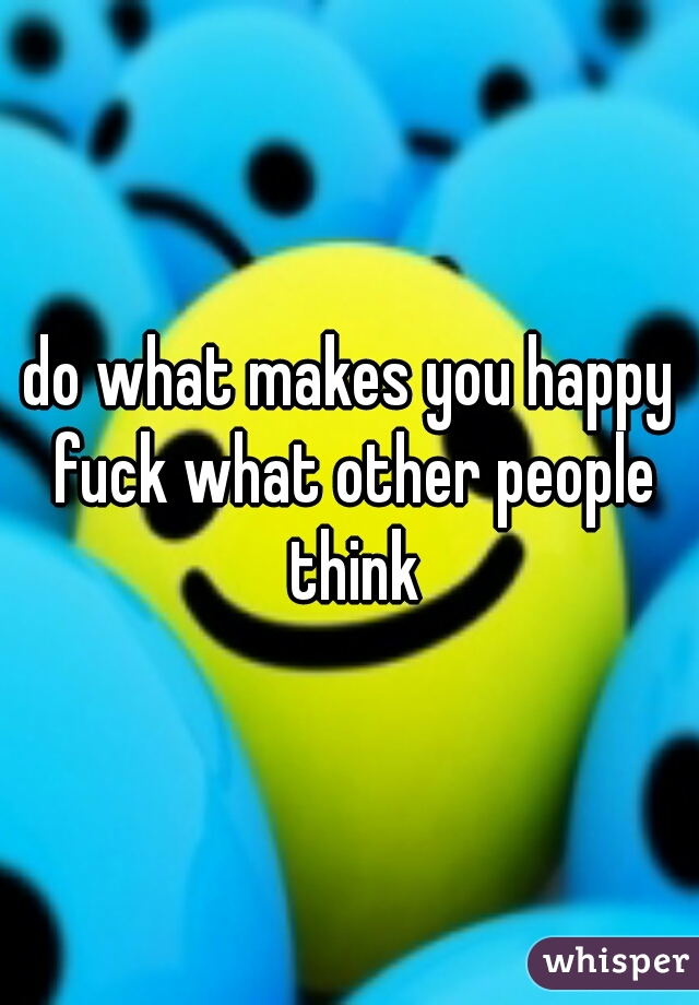 do what makes you happy fuck what other people think