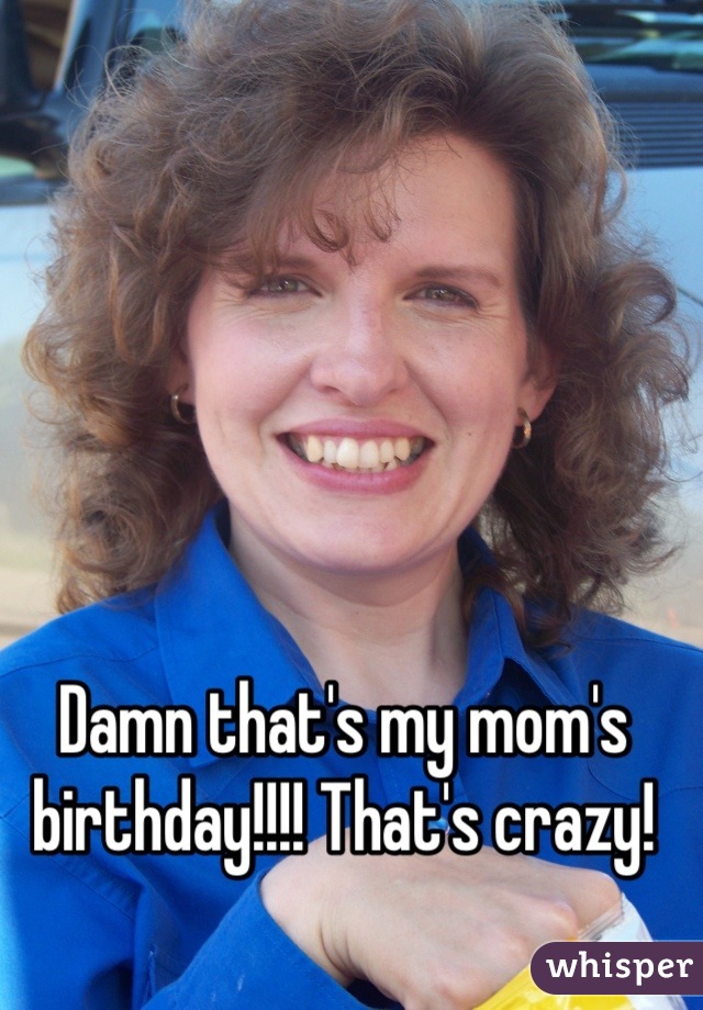 Damn that's my mom's birthday!!!! That's crazy!