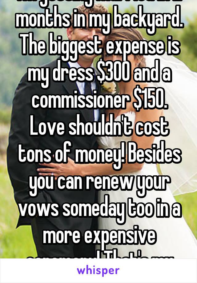 I'm getting married in 2 months in my backyard. The biggest expense is my dress $300 and a commissioner $150. Love shouldn't cost tons of money! Besides you can renew your vows someday too in a more expensive ceremony! That's my plan. 