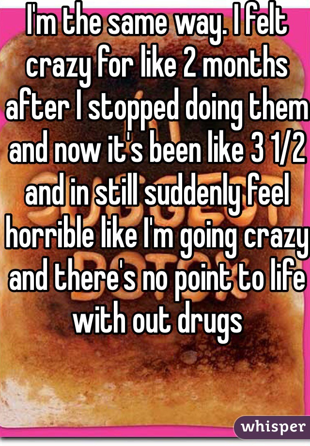 I'm the same way. I felt crazy for like 2 months after I stopped doing them and now it's been like 3 1/2 and in still suddenly feel horrible like I'm going crazy and there's no point to life with out drugs