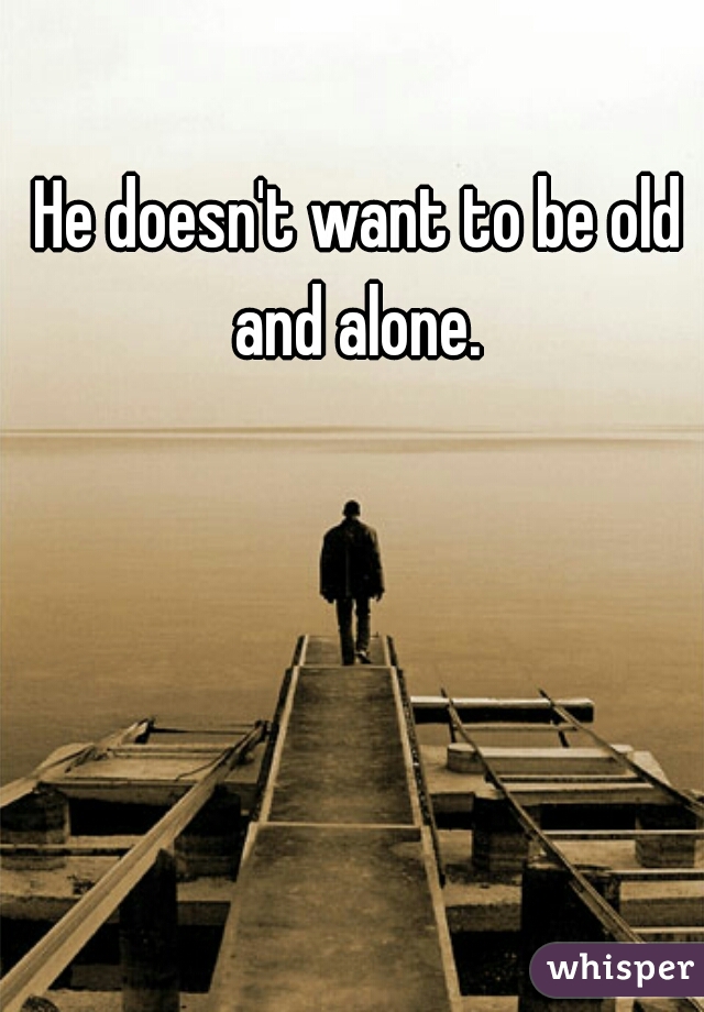 He doesn't want to be old and alone. 