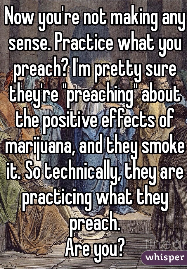 Now you're not making any sense. Practice what you preach? I'm pretty sure they're "preaching" about the positive effects of marijuana, and they smoke it. So technically, they are practicing what they preach. 
Are you?