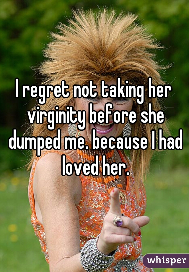 I regret not taking her virginity before she dumped me. because I had loved her.