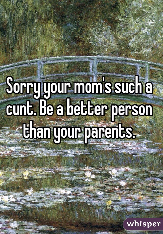 Sorry your mom's such a cunt. Be a better person than your parents. 