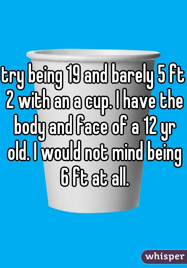 try being 19 and barely 5 ft 2 with an a cup. I have the body and face of a 12 yr old. I would not mind being 6 ft at all.