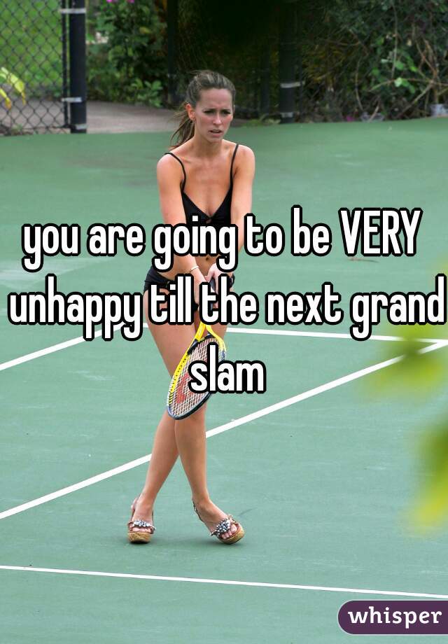 you are going to be VERY unhappy till the next grand slam