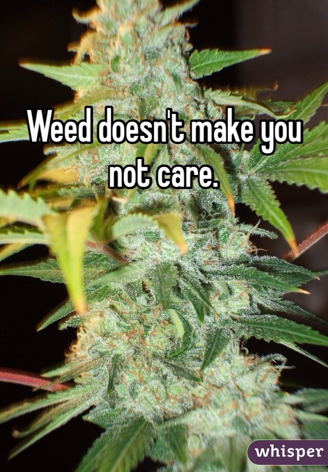 Weed doesn't make you not care. 