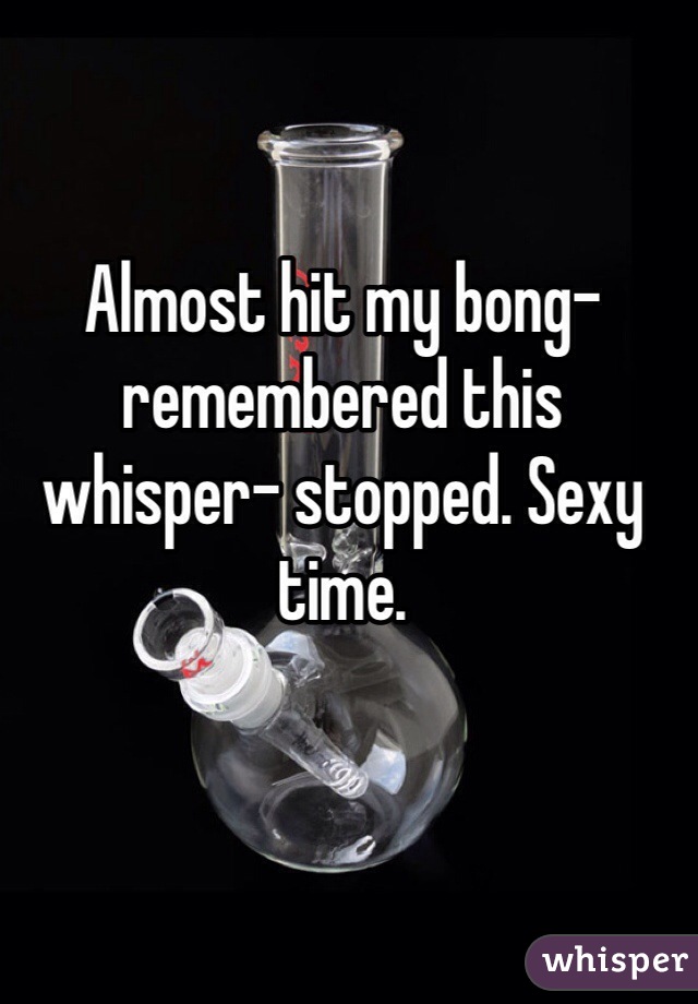 Almost hit my bong- remembered this whisper- stopped. Sexy time.
