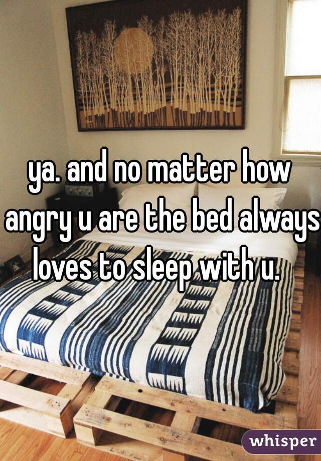 ya. and no matter how angry u are the bed always loves to sleep with u.  