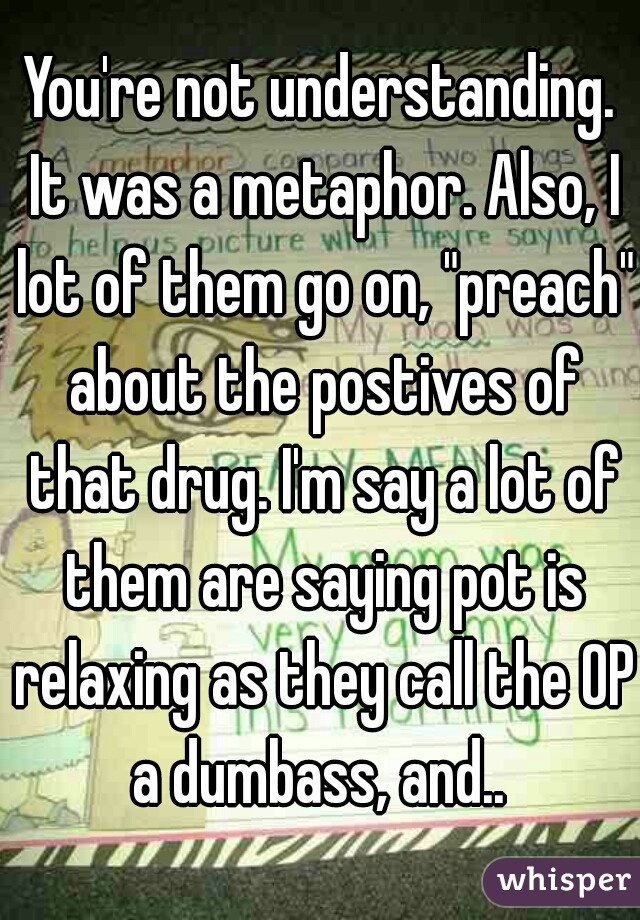 You're not understanding. It was a metaphor. Also, I lot of them go on, "preach" about the postives of that drug. I'm say a lot of them are saying pot is relaxing as they call the OP a dumbass, and.. 