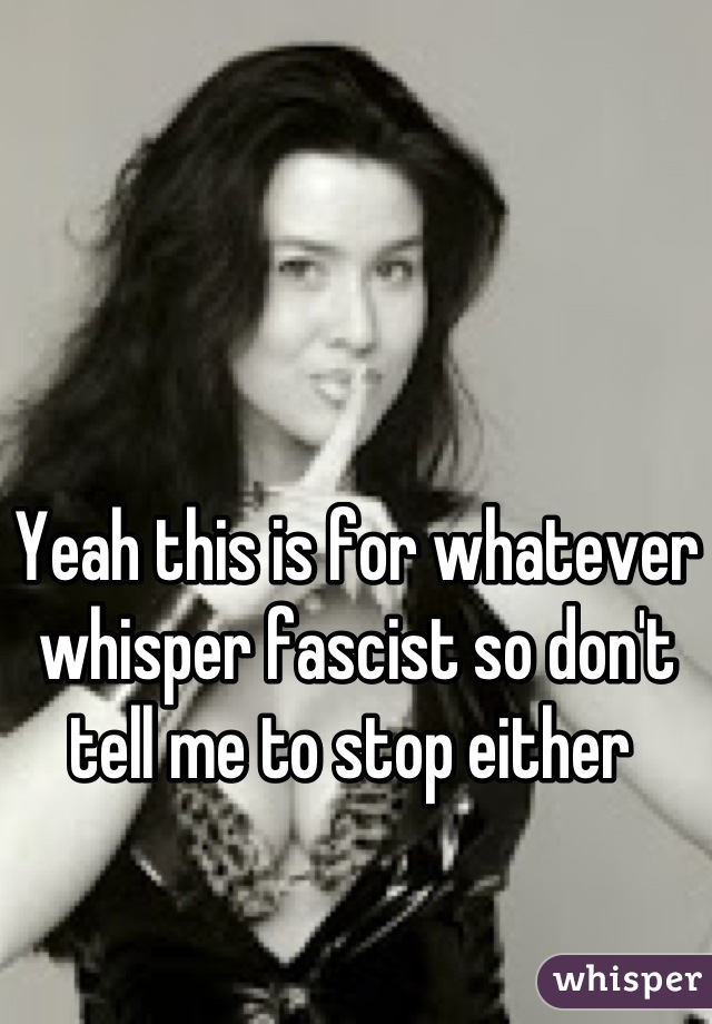 Yeah this is for whatever whisper fascist so don't tell me to stop either 