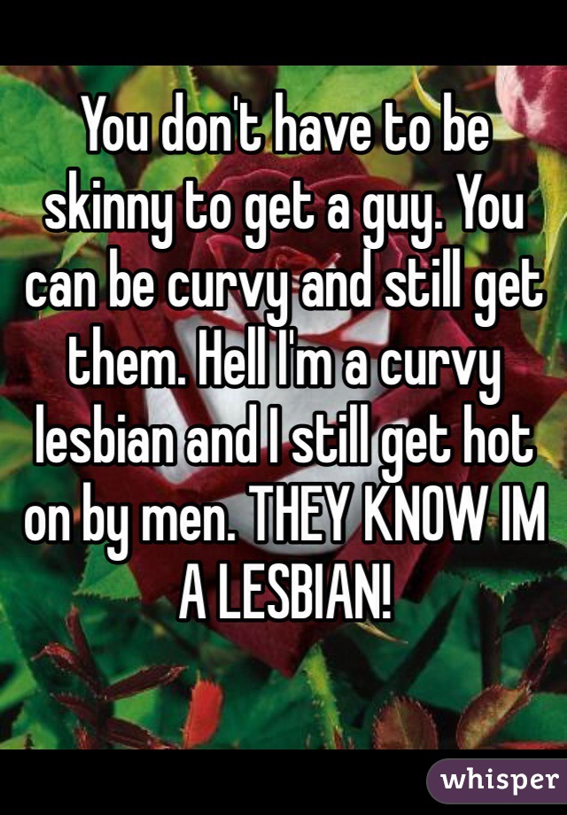 You don't have to be skinny to get a guy. You can be curvy and still get them. Hell I'm a curvy lesbian and I still get hot on by men. THEY KNOW IM A LESBIAN!