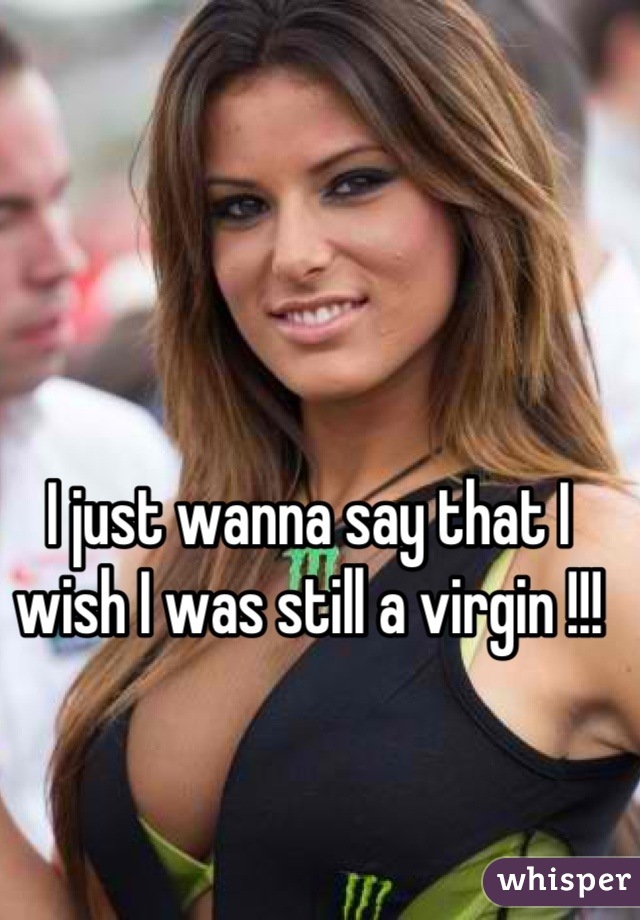 I just wanna say that I wish I was still a virgin !!!