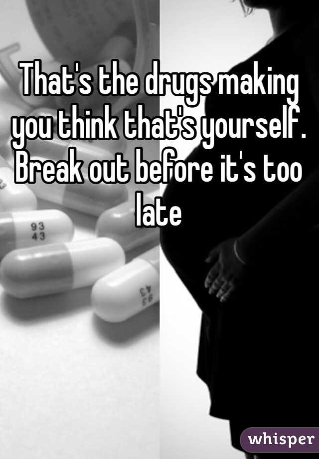 That's the drugs making you think that's yourself. Break out before it's too late