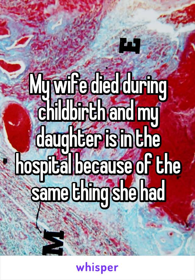 My wife died during childbirth and my daughter is in the hospital because of the same thing she had